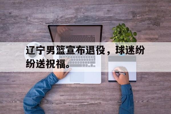 辽宁男篮宣布退役，球迷纷纷送祝福。