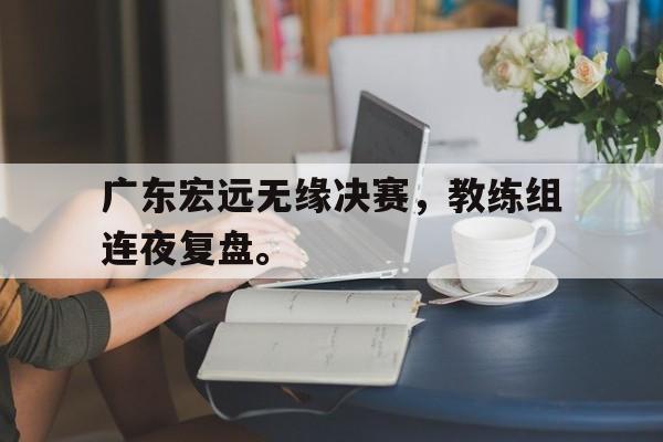 官网登录入口-广东宏远无缘决赛，教练组连夜复盘。