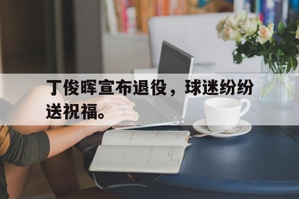 官网登录入口-丁俊晖宣布退役，球迷纷纷送祝福。