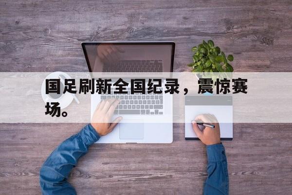 官网登录入口-国足刷新全国纪录，震惊赛场。