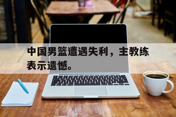官网登录入口-中国男篮遭遇失利，主教练表示遗憾。