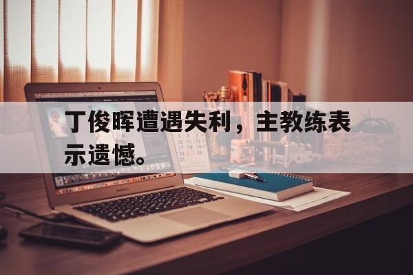 官网登录入口-丁俊晖遭遇失利，主教练表示遗憾。