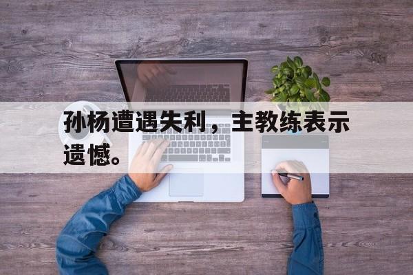 官网登录入口-孙杨遭遇失利，主教练表示遗憾。