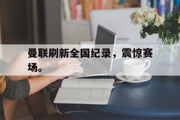 Yabo-曼联刷新全国纪录，震惊赛场。