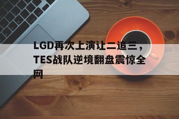官网登录入口-LGD再次上演让二追三，TES战队逆境翻盘震惊全网