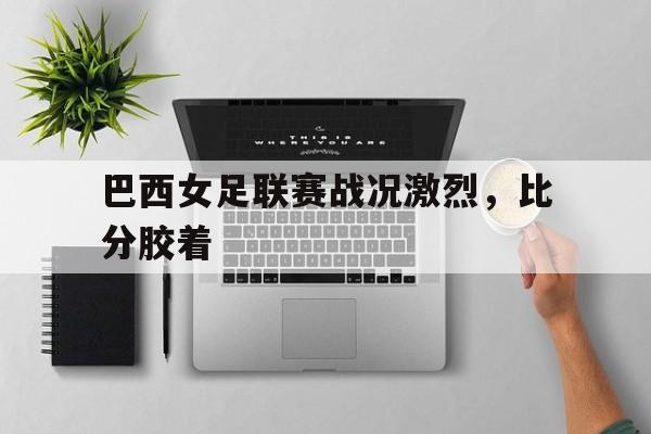 亚博体育APP-巴西女足联赛战况激烈，比分胶着