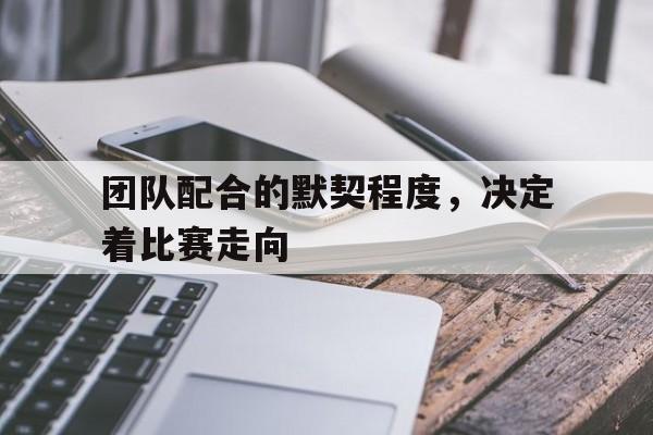 Yabo-团队配合的默契程度，决定着比赛走向