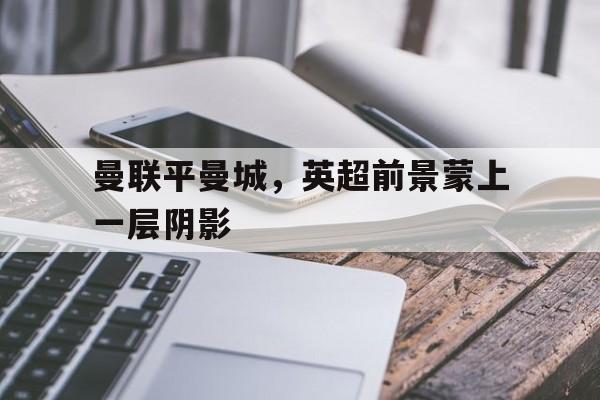官网登录入口-曼联平曼城，英超前景蒙上一层阴影