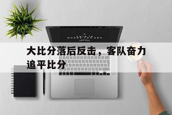 官网登录入口-大比分落后反击，客队奋力追平比分