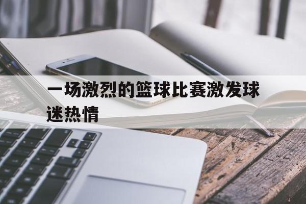 亚博体育APP-一场激烈的篮球比赛激发球迷热情