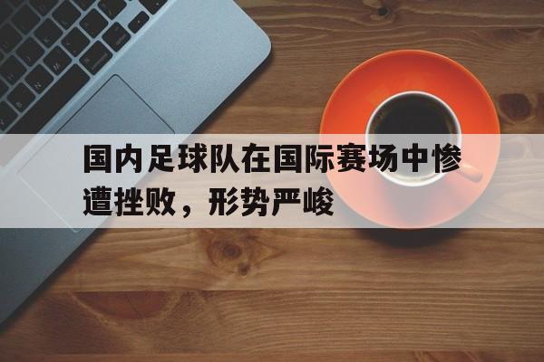 Yabo-国内足球队在国际赛场中惨遭挫败，形势严峻